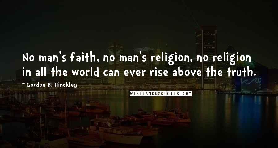 Gordon B. Hinckley Quotes: No man's faith, no man's religion, no religion in all the world can ever rise above the truth.