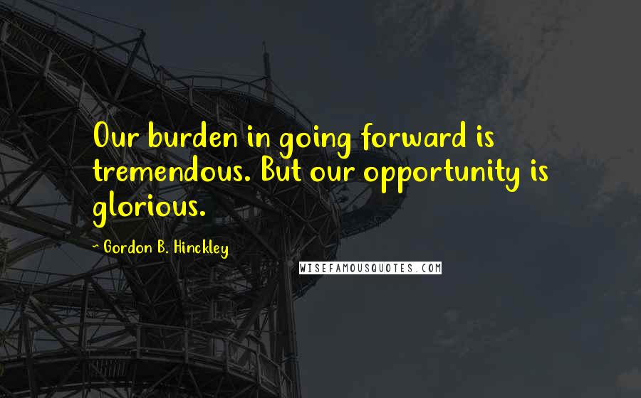Gordon B. Hinckley Quotes: Our burden in going forward is tremendous. But our opportunity is glorious.