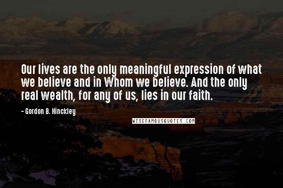 Gordon B. Hinckley Quotes: Our lives are the only meaningful expression of what we believe and in Whom we believe. And the only real wealth, for any of us, lies in our faith.