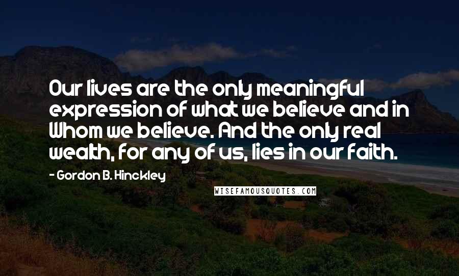 Gordon B. Hinckley Quotes: Our lives are the only meaningful expression of what we believe and in Whom we believe. And the only real wealth, for any of us, lies in our faith.