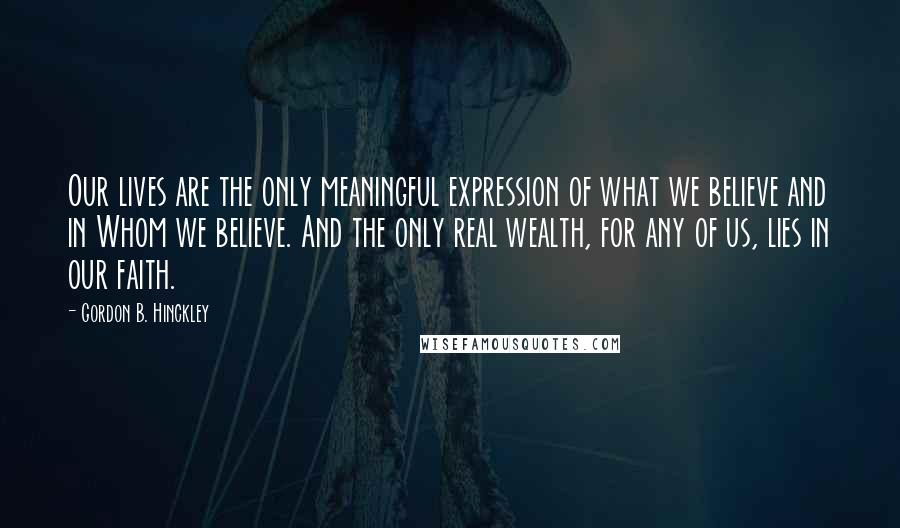 Gordon B. Hinckley Quotes: Our lives are the only meaningful expression of what we believe and in Whom we believe. And the only real wealth, for any of us, lies in our faith.