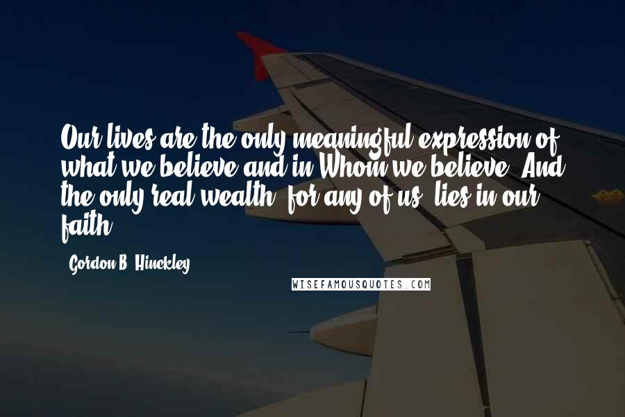 Gordon B. Hinckley Quotes: Our lives are the only meaningful expression of what we believe and in Whom we believe. And the only real wealth, for any of us, lies in our faith.