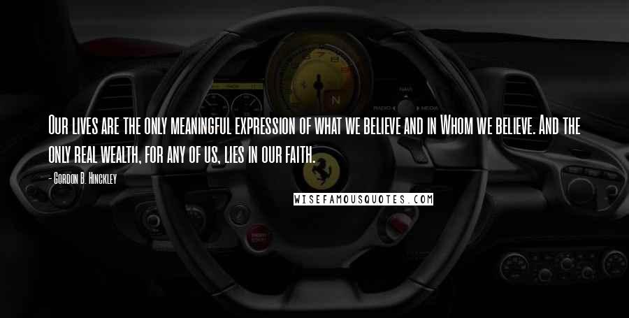 Gordon B. Hinckley Quotes: Our lives are the only meaningful expression of what we believe and in Whom we believe. And the only real wealth, for any of us, lies in our faith.