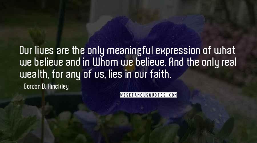 Gordon B. Hinckley Quotes: Our lives are the only meaningful expression of what we believe and in Whom we believe. And the only real wealth, for any of us, lies in our faith.