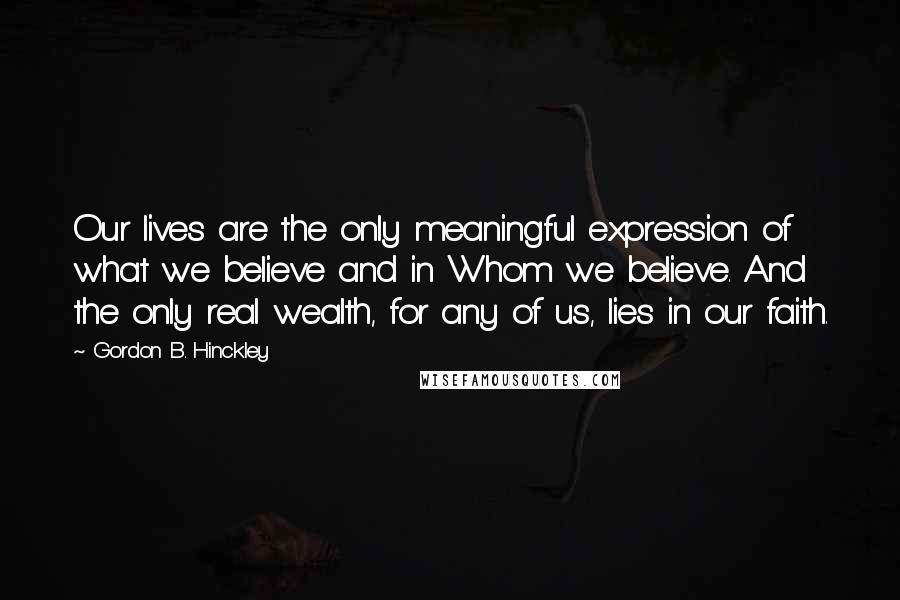 Gordon B. Hinckley Quotes: Our lives are the only meaningful expression of what we believe and in Whom we believe. And the only real wealth, for any of us, lies in our faith.