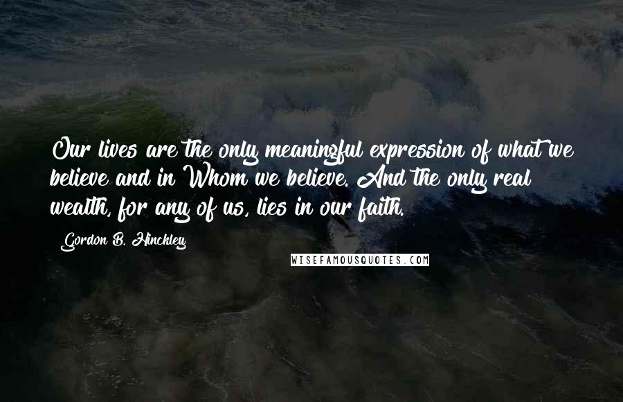 Gordon B. Hinckley Quotes: Our lives are the only meaningful expression of what we believe and in Whom we believe. And the only real wealth, for any of us, lies in our faith.