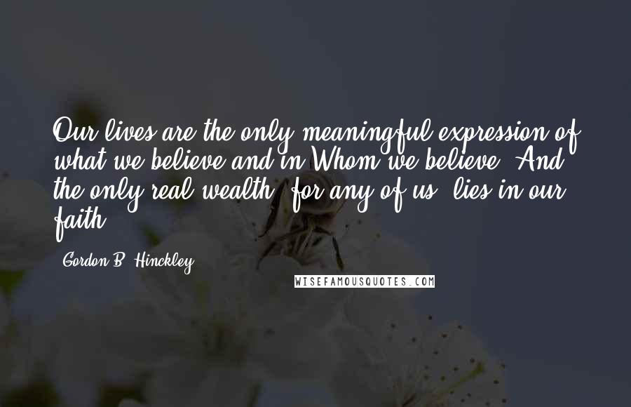 Gordon B. Hinckley Quotes: Our lives are the only meaningful expression of what we believe and in Whom we believe. And the only real wealth, for any of us, lies in our faith.