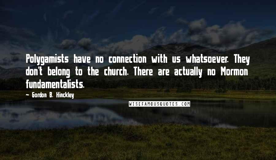 Gordon B. Hinckley Quotes: Polygamists have no connection with us whatsoever. They don't belong to the church. There are actually no Mormon fundamentalists.