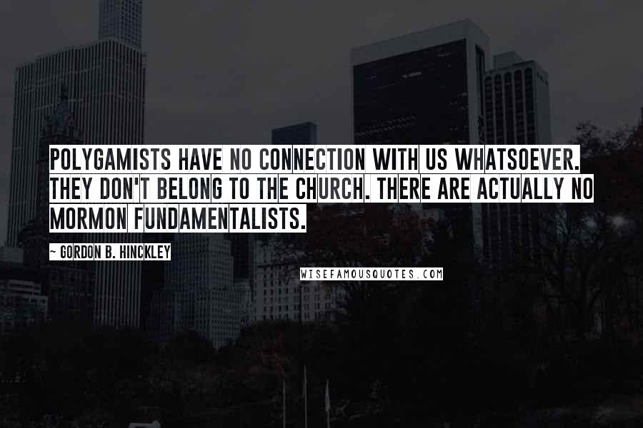 Gordon B. Hinckley Quotes: Polygamists have no connection with us whatsoever. They don't belong to the church. There are actually no Mormon fundamentalists.