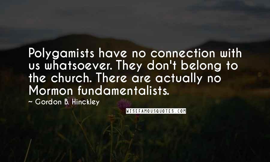 Gordon B. Hinckley Quotes: Polygamists have no connection with us whatsoever. They don't belong to the church. There are actually no Mormon fundamentalists.