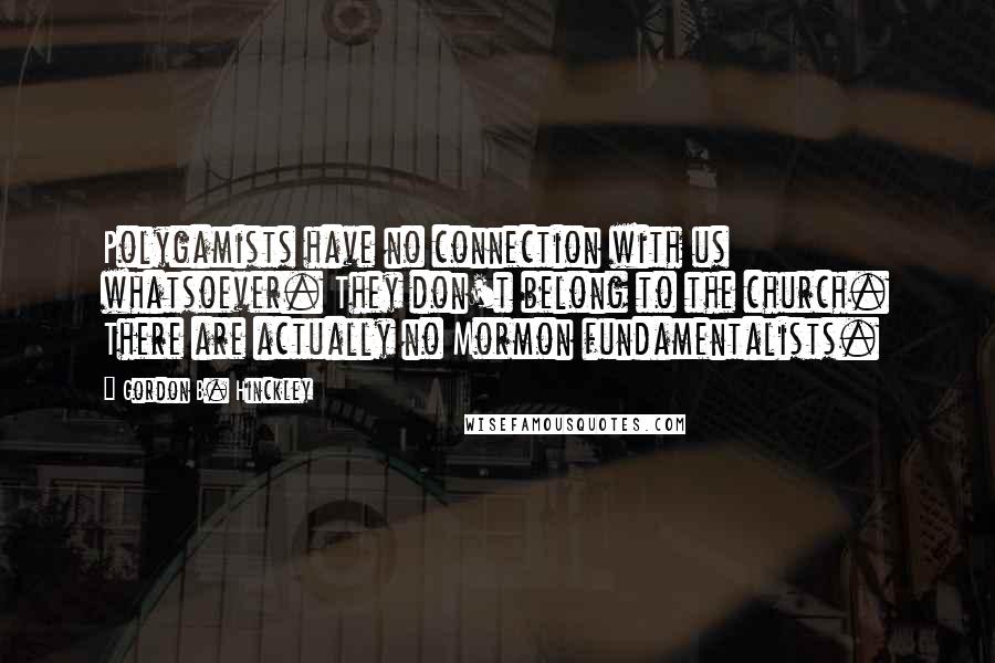 Gordon B. Hinckley Quotes: Polygamists have no connection with us whatsoever. They don't belong to the church. There are actually no Mormon fundamentalists.