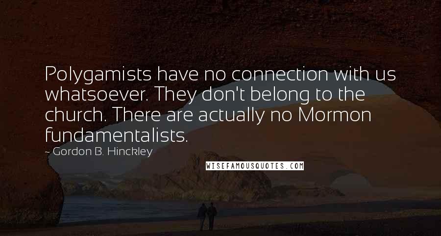 Gordon B. Hinckley Quotes: Polygamists have no connection with us whatsoever. They don't belong to the church. There are actually no Mormon fundamentalists.