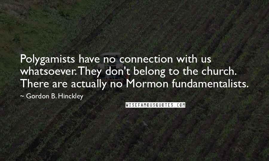 Gordon B. Hinckley Quotes: Polygamists have no connection with us whatsoever. They don't belong to the church. There are actually no Mormon fundamentalists.