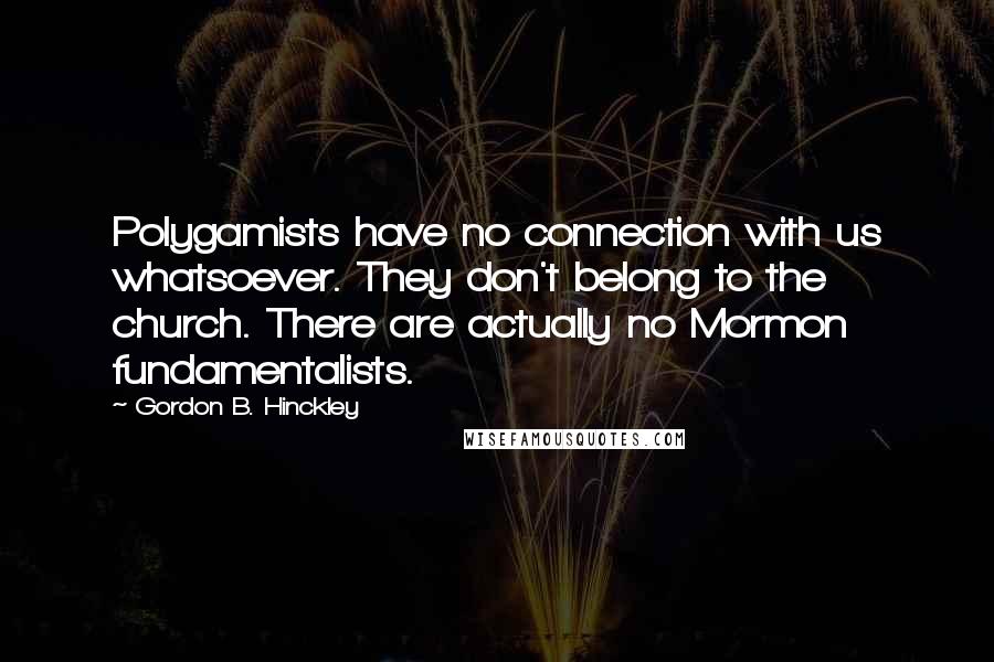 Gordon B. Hinckley Quotes: Polygamists have no connection with us whatsoever. They don't belong to the church. There are actually no Mormon fundamentalists.