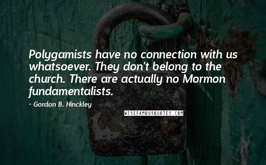 Gordon B. Hinckley Quotes: Polygamists have no connection with us whatsoever. They don't belong to the church. There are actually no Mormon fundamentalists.