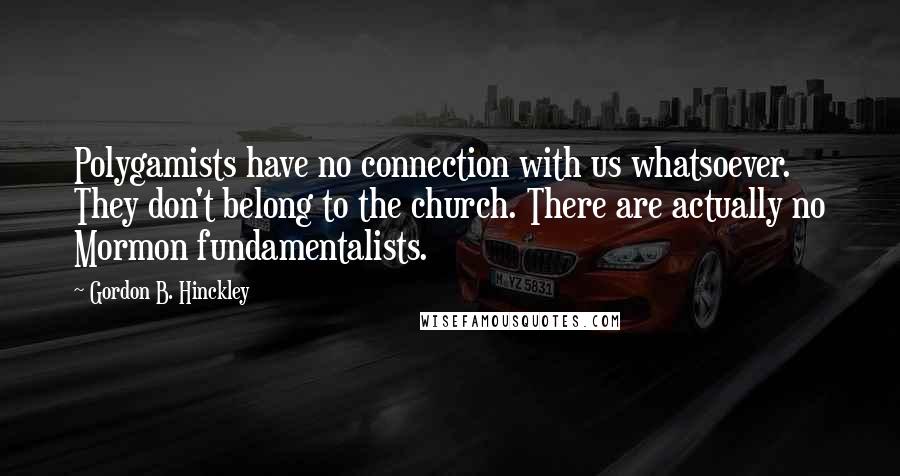 Gordon B. Hinckley Quotes: Polygamists have no connection with us whatsoever. They don't belong to the church. There are actually no Mormon fundamentalists.