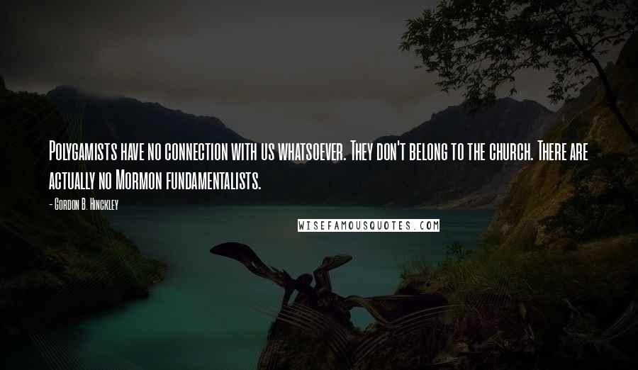 Gordon B. Hinckley Quotes: Polygamists have no connection with us whatsoever. They don't belong to the church. There are actually no Mormon fundamentalists.