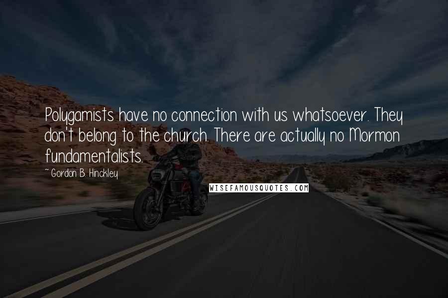 Gordon B. Hinckley Quotes: Polygamists have no connection with us whatsoever. They don't belong to the church. There are actually no Mormon fundamentalists.