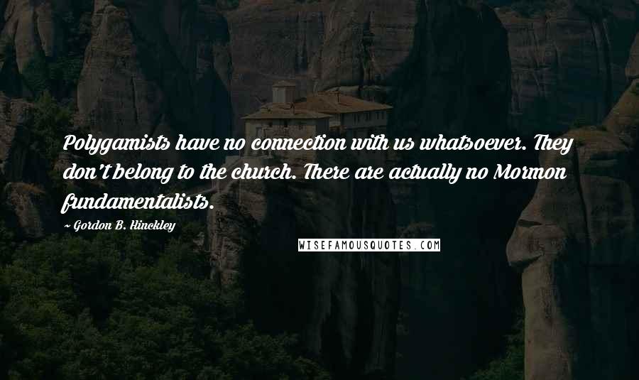 Gordon B. Hinckley Quotes: Polygamists have no connection with us whatsoever. They don't belong to the church. There are actually no Mormon fundamentalists.