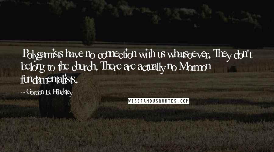 Gordon B. Hinckley Quotes: Polygamists have no connection with us whatsoever. They don't belong to the church. There are actually no Mormon fundamentalists.