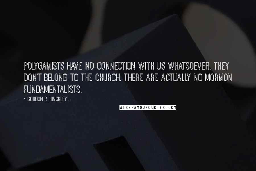 Gordon B. Hinckley Quotes: Polygamists have no connection with us whatsoever. They don't belong to the church. There are actually no Mormon fundamentalists.