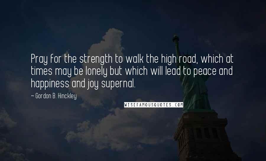 Gordon B. Hinckley Quotes: Pray for the strength to walk the high road, which at times may be lonely but which will lead to peace and happiness and joy supernal.