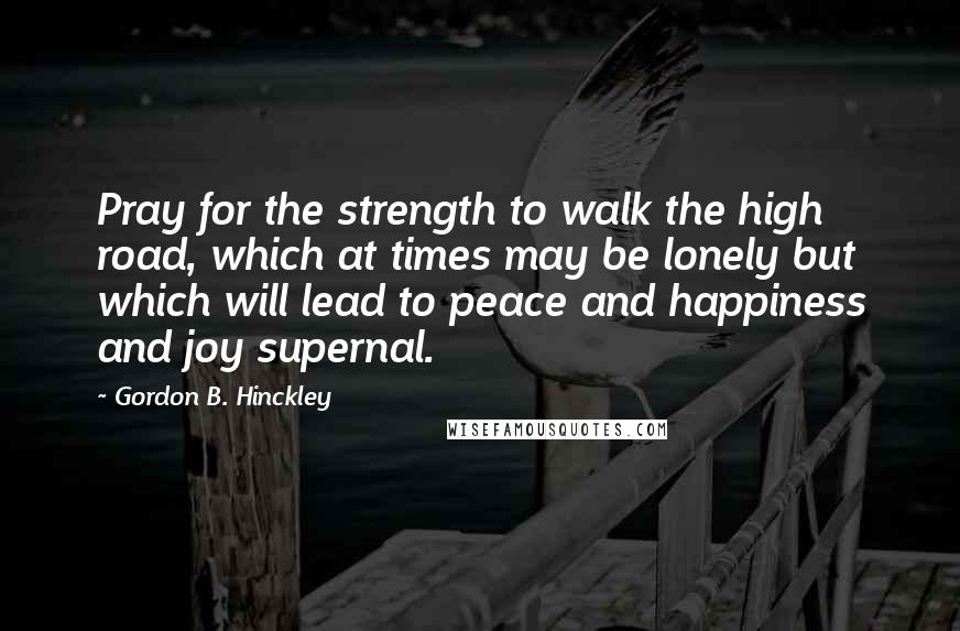 Gordon B. Hinckley Quotes: Pray for the strength to walk the high road, which at times may be lonely but which will lead to peace and happiness and joy supernal.