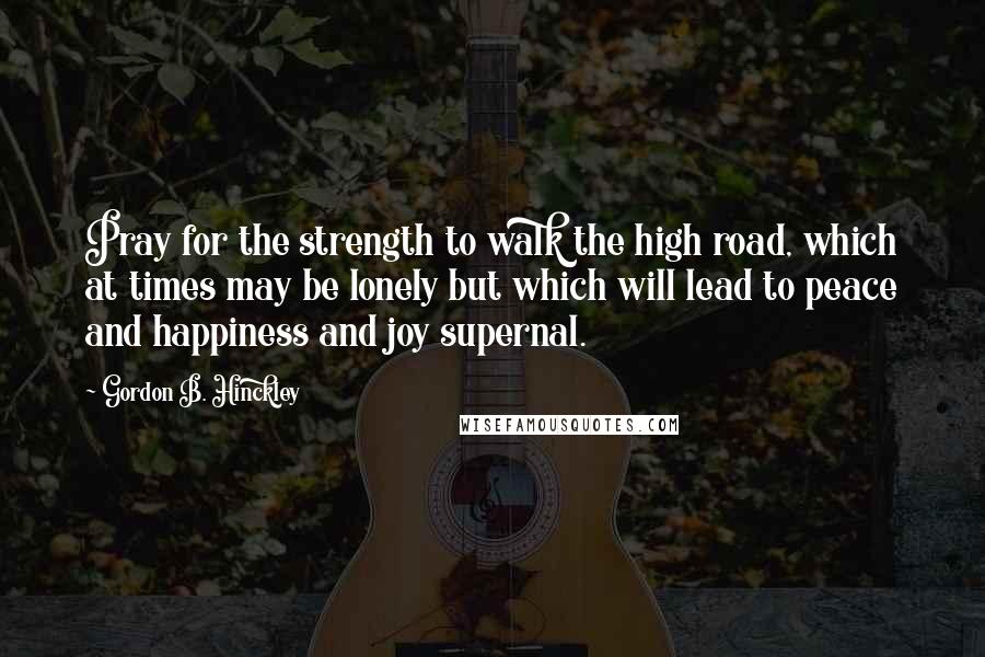 Gordon B. Hinckley Quotes: Pray for the strength to walk the high road, which at times may be lonely but which will lead to peace and happiness and joy supernal.