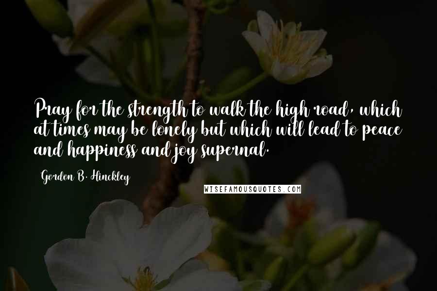 Gordon B. Hinckley Quotes: Pray for the strength to walk the high road, which at times may be lonely but which will lead to peace and happiness and joy supernal.