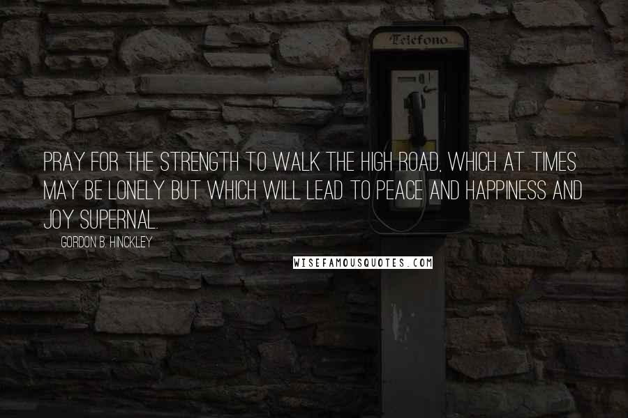 Gordon B. Hinckley Quotes: Pray for the strength to walk the high road, which at times may be lonely but which will lead to peace and happiness and joy supernal.