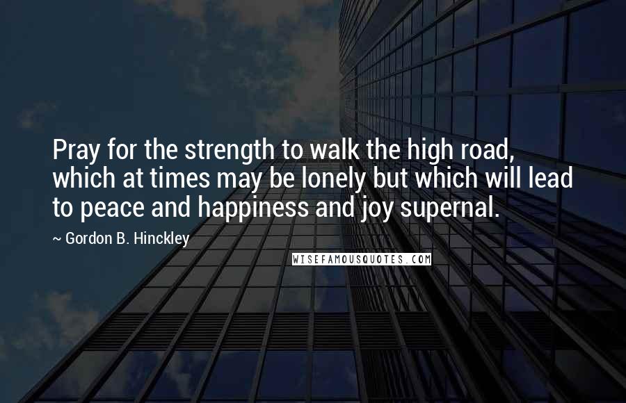 Gordon B. Hinckley Quotes: Pray for the strength to walk the high road, which at times may be lonely but which will lead to peace and happiness and joy supernal.