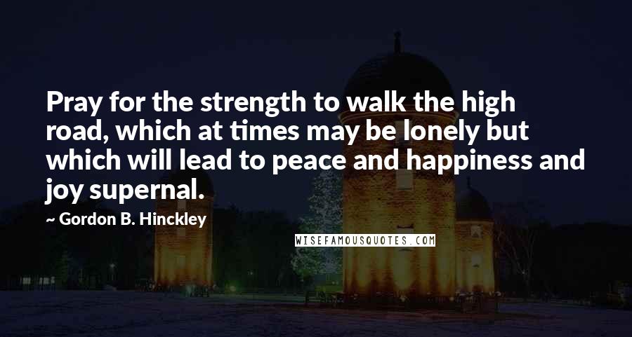 Gordon B. Hinckley Quotes: Pray for the strength to walk the high road, which at times may be lonely but which will lead to peace and happiness and joy supernal.