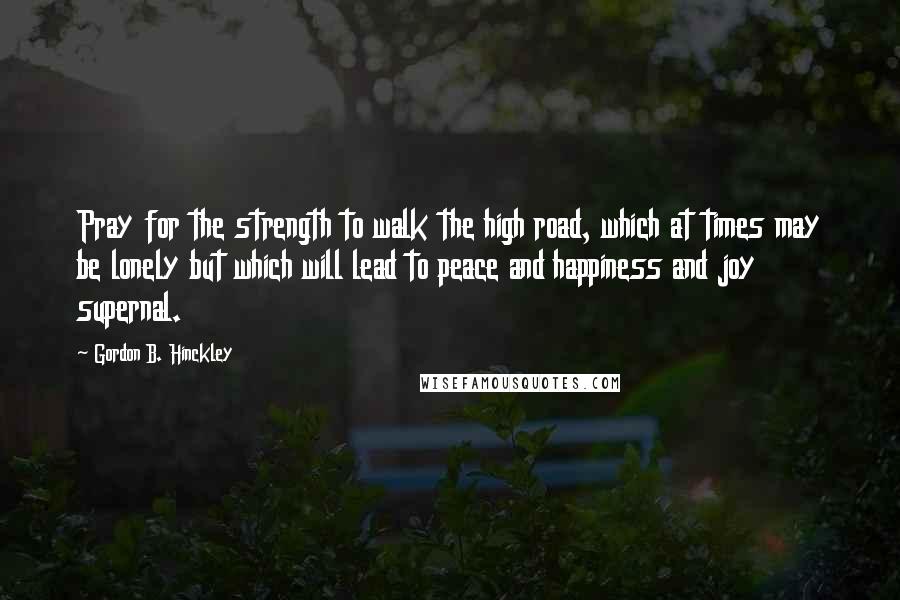 Gordon B. Hinckley Quotes: Pray for the strength to walk the high road, which at times may be lonely but which will lead to peace and happiness and joy supernal.