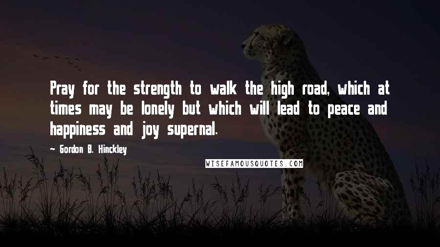 Gordon B. Hinckley Quotes: Pray for the strength to walk the high road, which at times may be lonely but which will lead to peace and happiness and joy supernal.