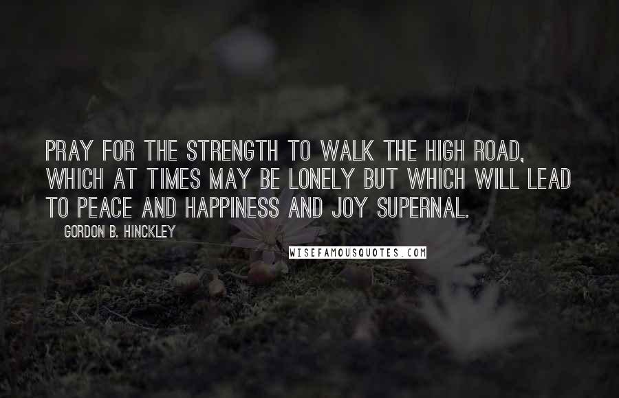 Gordon B. Hinckley Quotes: Pray for the strength to walk the high road, which at times may be lonely but which will lead to peace and happiness and joy supernal.