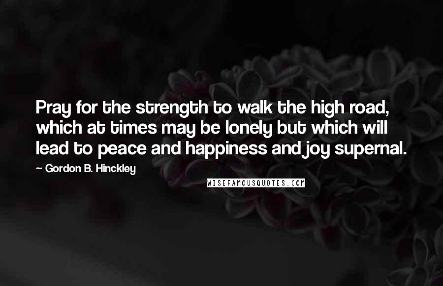 Gordon B. Hinckley Quotes: Pray for the strength to walk the high road, which at times may be lonely but which will lead to peace and happiness and joy supernal.