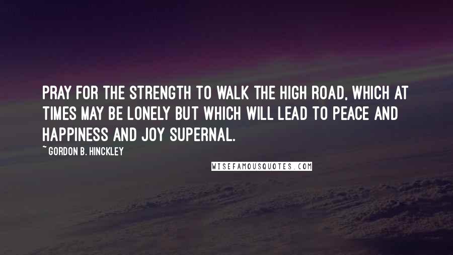 Gordon B. Hinckley Quotes: Pray for the strength to walk the high road, which at times may be lonely but which will lead to peace and happiness and joy supernal.