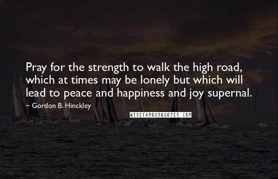 Gordon B. Hinckley Quotes: Pray for the strength to walk the high road, which at times may be lonely but which will lead to peace and happiness and joy supernal.