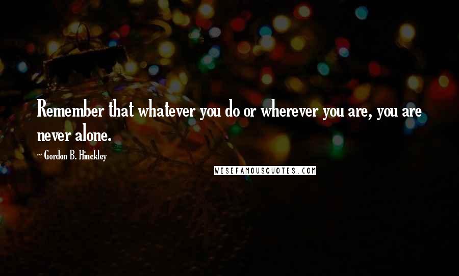 Gordon B. Hinckley Quotes: Remember that whatever you do or wherever you are, you are never alone.