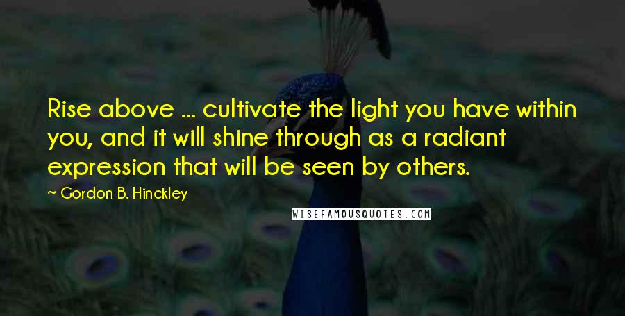 Gordon B. Hinckley Quotes: Rise above ... cultivate the light you have within you, and it will shine through as a radiant expression that will be seen by others.