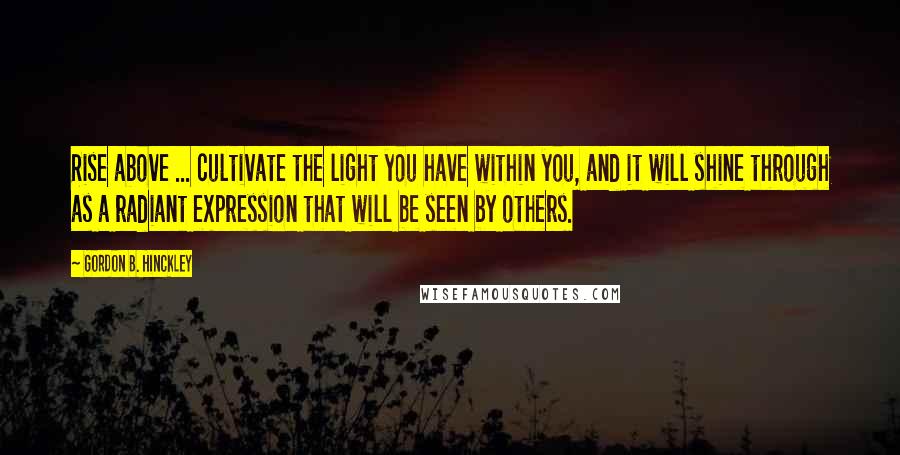 Gordon B. Hinckley Quotes: Rise above ... cultivate the light you have within you, and it will shine through as a radiant expression that will be seen by others.