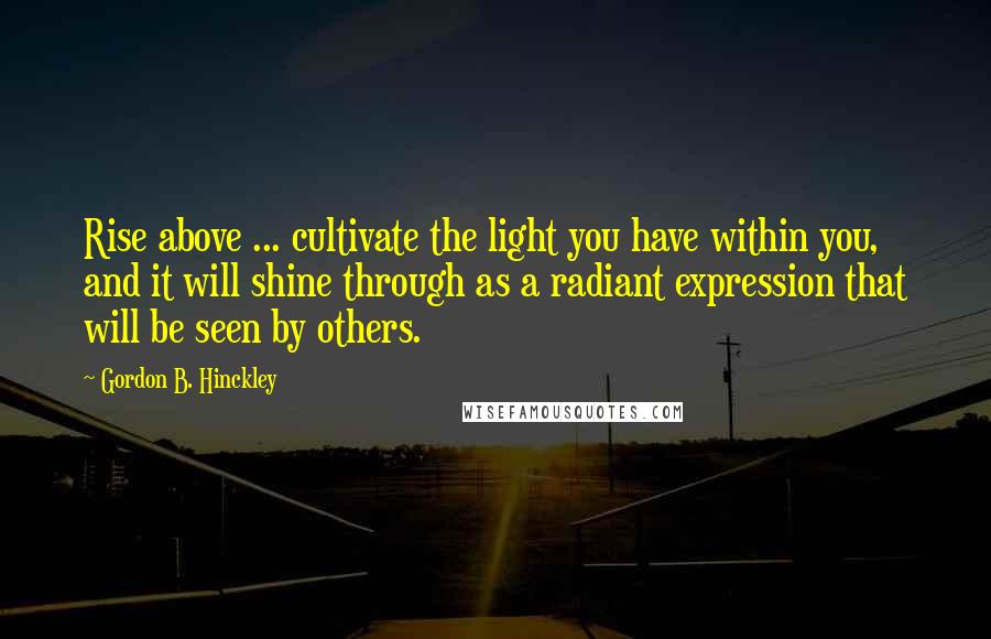 Gordon B. Hinckley Quotes: Rise above ... cultivate the light you have within you, and it will shine through as a radiant expression that will be seen by others.