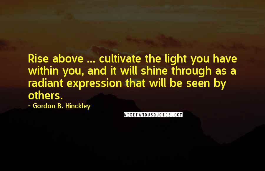 Gordon B. Hinckley Quotes: Rise above ... cultivate the light you have within you, and it will shine through as a radiant expression that will be seen by others.