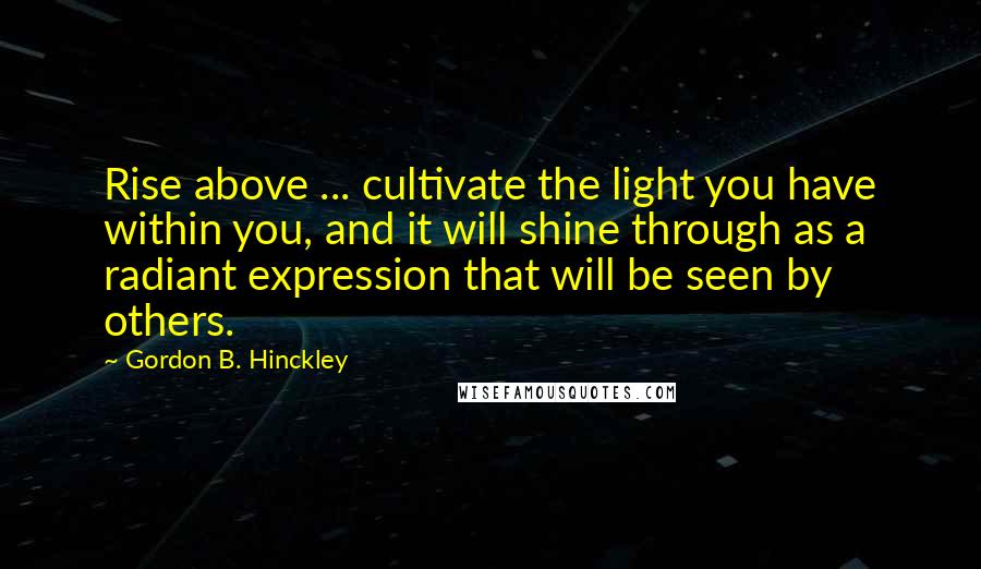 Gordon B. Hinckley Quotes: Rise above ... cultivate the light you have within you, and it will shine through as a radiant expression that will be seen by others.