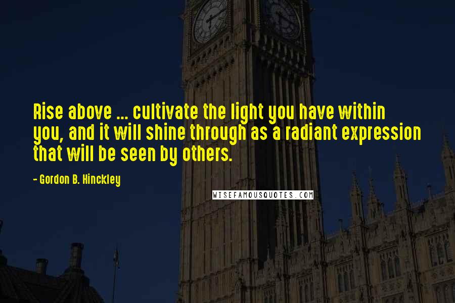 Gordon B. Hinckley Quotes: Rise above ... cultivate the light you have within you, and it will shine through as a radiant expression that will be seen by others.