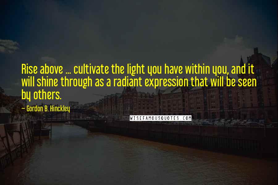 Gordon B. Hinckley Quotes: Rise above ... cultivate the light you have within you, and it will shine through as a radiant expression that will be seen by others.