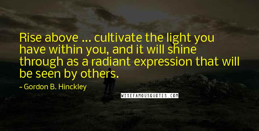 Gordon B. Hinckley Quotes: Rise above ... cultivate the light you have within you, and it will shine through as a radiant expression that will be seen by others.