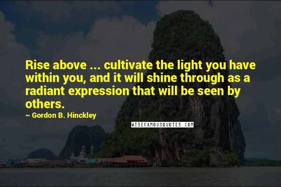 Gordon B. Hinckley Quotes: Rise above ... cultivate the light you have within you, and it will shine through as a radiant expression that will be seen by others.