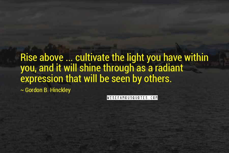 Gordon B. Hinckley Quotes: Rise above ... cultivate the light you have within you, and it will shine through as a radiant expression that will be seen by others.