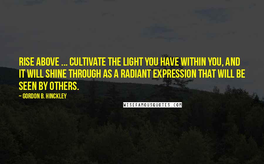 Gordon B. Hinckley Quotes: Rise above ... cultivate the light you have within you, and it will shine through as a radiant expression that will be seen by others.